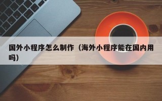晋中国外小程序怎么制作（海外小程序能在国内用吗）