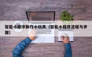 晋中智能小程序制作小玩具（智能小程序流程与步骤）