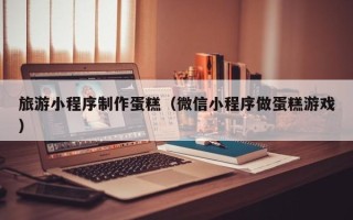 晋中旅游小程序制作蛋糕（微信小程序做蛋糕游戏）